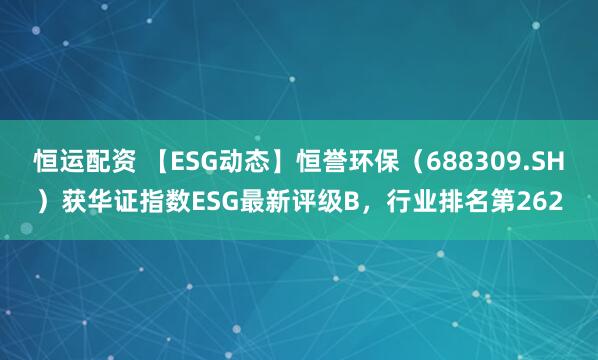 恒运配资 【ESG动态】恒誉环保（688309.SH）获华证指数ESG最新评级B，行业排名第262