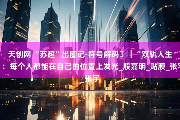 天创网 “苏超”出圈记·符号解码㊳｜“双轨人生”：每个人都能在自己的位置上发光_殷嘉明_贴膜_张宇