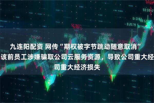 九连阳配资 网传“期权被字节跳动随意取消” 抖音：该前员工涉嫌骗取公司云服务资源，导致公司重大经济损失